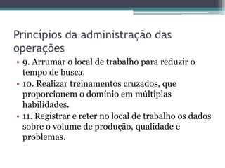 Princípios da administração das
operações
• 9. Arrumar o local de trabalho para reduzir o
tempo de busca.
• 10. Realizar treinamentos cruzados, que
proporcionem o domínio em múltiplas
habilidades.
• 11. Registrar e reter no local de trabalho os dados
sobre o volume de produção, qualidade e
problemas.
 