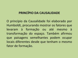 PRINCÍPIO DA CAUSALIDADE

O princípio da Causalidade foi elaborado por
Humboldt, procurando mostrar os fatores que
levaram à formação ou até mesmo à
transformação do espaço. Também afirmou
que paisagens semelhantes podem ocupar
locais diferentes desde que tenham o mesmo
fator de formação.
 