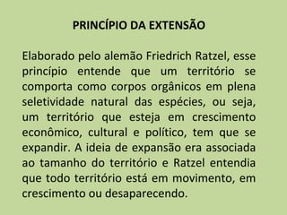 PRINCÍPIO DA EXTENSÃO

Elaborado pelo alemão Friedrich Ratzel, esse
princípio entende que um território se
comporta como corpos orgânicos em plena
seletividade natural das espécies, ou seja,
um território que esteja em crescimento
econômico, cultural e político, tem que se
expandir. A ideia de expansão era associada
ao tamanho do território e Ratzel entendia
que todo território está em movimento, em
crescimento ou desaparecendo.
 