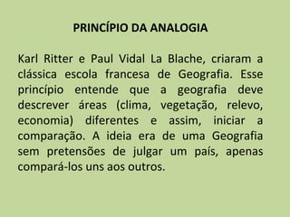 PRINCÍPIO DA ANALOGIA

Karl Ritter e Paul Vidal La Blache, criaram a
clássica escola francesa de Geografia. Esse
princípio entende que a geografia deve
descrever áreas (clima, vegetação, relevo,
economia) diferentes e assim, iniciar a
comparação. A ideia era de uma Geografia
sem pretensões de julgar um país, apenas
compará-los uns aos outros.
 