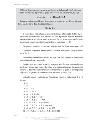 212
Princípios de contagem
O fatorial de um número natural n, n  2, representado por n!, é definido como
sendo o produto de n por todos que o antecedem até o número 1, ou seja:
n! = n . (n – 1) . (n – 2) . ... . 3 . 2 . 1
Para que todos os problemas de contagem possam ser resolvidos adequa-
damente, faz parte da definição ainda que:
1! = 1 e 0! = 1
O conceito de fatorial está intimamente ligado à formação de filas ou se-
quências, no sentido de que, se uma fila tem n pessoas, existem n! manei-
ras possíveis de se ordenar essas n pessoas. Sendo assim, vamos refletir um
pouco sobre duas questões importantes: os valores de 1! e 0!.
De quantas maneiras poderemos ordenar uma fila de uma única pessoa?
Com uma só pessoa, existe apenas uma fila. Isso explica porque defini-
mos 1! = 1.
E uma fila com nenhuma pessoa, ou seja, com zero (0) pessoa, de quantas
maneiras podemos ordená-la?
Embora seja um pouco estranho imaginar uma fila sem pessoa alguma,
podemos pensar que, como não existe uma pessoa sequer na fila, podemos
ordená-la de uma única maneira:“não ordenando”. Já que não existe pessoa
alguma, a opção de não ordenar existe e é única. Por isso, 0! = 1.
Listando alguns resultados de fatoriais de números naturais de 0 a 10,
temos:
0! = 1
1! = 1
2! = 2 . 1 = 2
3! = 3 . 2 . 1 = 6
4! = 4 . 3 . 2 . 1 = 24
5! = 5 . 4 . 3 . 2 . 1 = 120
6! = 6 . 5 . 4 . 3 . 2 . 1 = 720
7! = 7 . 6 . 5 . 4 . 3 . 2 . 1 = 5 040
8! = 8 . 7 . 6 . 5 . 4 . 3 . 2 . 1 = 40 320
9! = 9 . 8 . 7 . 6 . 5 . 4 . 3 . 2 . 1 = 362 880
10! = 10 . 9 . 8 . 7 . 6 . 5 . 4 . 3 . 2 . 1 = 3 628 800
Esse material é parte integrante do Videoaulas on-line do IESDE BRASIL S/A,
mais informações www.videoaulasonline.com.br
 