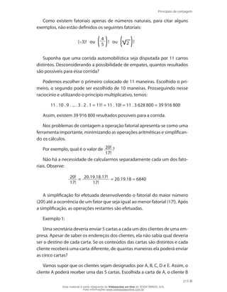 Princípios de contagem
213
Como existem fatoriais apenas de números naturais, para citar alguns
exemplos, não estão definidos os seguintes fatoriais:
(–3)! ou
4
5
! ou 2 !
Suponha que uma corrida automobilística seja disputada por 11 carros
distintos. Desconsiderando a possibilidade de empates, quantos resultados
são possíveis para essa corrida?
Podemos escolher o primeiro colocado de 11 maneiras. Escolhido o pri-
meiro, o segundo pode ser escolhido de 10 maneiras. Prosseguindo nesse
raciocínio e utilizando o princípio multiplicativo, temos:
11 . 10 . 9 . ... . 3 . 2 . 1 = 11! = 11 . 10! = 11 . 3 628 800 = 39 916 800
Assim, existem 39 916 800 resultados possíveis para a corrida.
Nos problemas de contagem a operação fatorial apresenta-se como uma
ferramenta importante, minimizando as operações aritméticas e simplifican-
do os cálculos.
Por exemplo, qual é o valor de 20!
17!
?
Não há a necessidade de calcularmos separadamente cada um dos fato-
riais. Observe:
20!
17!
= 20.19.18.17!
17!
= 20.19.18 = 6840
A simplificação foi efetuada desenvolvendo o fatorial do maior número
(20!) até a ocorrência de um fator que seja igual ao menor fatorial (17!). Após
a simplificação, as operações restantes são efetuadas.
Exemplo 1:
Uma secretária deveria enviar 5 cartas a cada um dos clientes de uma em-
presa. Apesar de saber os endereços dos clientes, ela não sabia qual deveria
ser o destino de cada carta. Se os conteúdos das cartas são distintos e cada
cliente receberá uma carta diferente, de quantas maneiras ela poderá enviar
as cinco cartas?
Vamos supor que os clientes sejam designados por A, B, C, D e E. Assim, o
cliente A poderá receber uma das 5 cartas. Escolhida a carta de A, o cliente B
Esse material é parte integrante do Videoaulas on-line do IESDE BRASIL S/A,
mais informações www.videoaulasonline.com.br
 