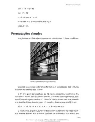 Princípios de contagem
215
(n + 1) . (n + 1) = 16
(n + 1)2
= 16
n + 1 = 4 ou n + 1 = –4
n = 3 ou n = –5 (não convém, pois n  0)
Logo, S = {3}.
Permutações simples
Imagine que você deseja reorganizar na estante seus 12 livros prediletos.
JupiterImages/DPIImages.
Permutação na organização de livros.
Quantas sequências poderíamos formar com a disposição dos 12 livros
distintos na estante, lado a lado?
O 1.º livro pode ser escolhido de 12 modos diferentes. Escolhido o 1.º,
existem 11 modos para escolher o 2.º livro. Escolhidos os dois primeiros, exis-
tem 10 maneiras para escolher o 3.º livro. Se continuarmos com esse procedi-
mento até o último livro, teremos 12! maneiras de ordenar esses 12 livros:
12! = 12 . 11 . 10 . 9 . 8 . 7 . 6 . 5 . 4 . 3 . 2 . 1 = 479 001 600
O resultado é, digamos, surpreendente: com exatamente 12 livros distin-
tos, existem 479 001 600 maneiras possíveis de ordená-los, lado a lado, em
Esse material é parte integrante do Videoaulas on-line do IESDE BRASIL S/A,
mais informações www.videoaulasonline.com.br
 