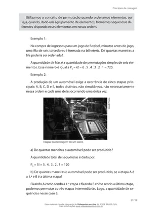 Princípios de contagem
217
Utilizamos o conceito de permutação quando ordenamos elementos, ou
seja, quando, dado um agrupamento de elementos, formamos sequências di-
ferentes dispondo esses elementos em novas ordens.
Exemplo 1:
Na compra de ingressos para um jogo de futebol, minutos antes do jogo,
uma fila de seis torcedores é formada na bilheteria. De quantas maneiras a
fila poderia ser ordenada?
A quantidade de filas é a quantidade de permutações simples de seis ele-
mentos. Esse número é igual a P6
= 6! = 6 . 5 . 4 . 3 . 2 . 1 = 720.
Exemplo 2:
A produção de um automóvel exige a ocorrência de cinco etapas prin-
cipais: A, B, C, D e E, todas distintas, não simultâneas, não necessariamente
nessa ordem e cada uma delas ocorrendo uma única vez.
IstockPhoto.
Etapas da montagem de um carro.
a) De quantas maneiras o automóvel pode ser produzido?
A quantidade total de sequências é dada por:
P5
= 5! = 5 . 4 . 3 . 2 . 1 = 120
b) De quantas maneiras o automóvel pode ser produzido, se a etapa A é
a 1.ª e B é a última etapa?
Fixando A como sendo a 1.ª etapa e fixando B como sendo a última etapa,
podemos permutar as três etapas intermediárias. Logo, a quantidade de se-
quências nesse caso é:
Esse material é parte integrante do Videoaulas on-line do IESDE BRASIL S/A,
mais informações www.videoaulasonline.com.br
 