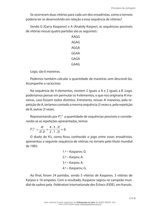 Princípios de contagem
219
Se ocorreram duas vitórias para cada um dos enxadristas, como o torneio
poderia ter se desenvolvido em relação a essa sequência de vitórias?
Sendo G (Garry Kasparov) e A (Anatoly Karpov), as sequências possíveis
de vitórias nessas quatro partidas são as seguintes:
AAGG
AGAG
AGGA
GGAA
GAGA
GAAG
Logo, são 6 maneiras.
Podemos também calcular a quantidade de maneiras sem descrevê-las.
Acompanhe o raciocínio:
Na sequência de 4 elementos, existem 2 iguais a A e 2 iguais a B. Logo,
poderíamos pensar em permutar os 4 elementos, o que nos originaria 4! ma-
neiras, caso fossem todos distintos. Entretanto, nessas 4! maneiras, pela re-
petição de A, teríamos contado a mesma sequência 2! vezes e, pela repetição
de B, outras 2! vezes.
Representando por P2,2
4
a quantidade de sequências possíveis e conside-
rando-se as repetições apresentadas, temos:
P 2,2
4 =
4!
2! 2!
=
4 . 3 . 2!
2 . 1 . 2!
= 6
O duelo de K’s, como ficou conhecido o jogo entre esses enxadristas,
apresentou a seguinte sequência de vitórias no torneio pelo título mundial
de 1985:
1.ª – Kasparov, G.
2.ª – Karpov, A.
3.ª – Karpov, A.
4.ª – Kasparov, G.
Ao final, foram 24 partidas, sendo 5 vitórias de Kasparov, 3 vitórias de
Karpov e 16 empates. Com o resultado, Kasparov sagrou-se campeão mun-
dial de xadrez pela Fédération Internationale des Échecs (FIDE), em francês.
Esse material é parte integrante do Videoaulas on-line do IESDE BRASIL S/A,
mais informações www.videoaulasonline.com.br
 