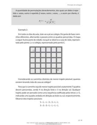Princípios de contagem
221
A quantidade de permutações de n elementos, dos quais um deles é repe-
tido α vezes, outro é repetido β vezes, outro γ vezes, ..., e assim por diante, é
dada por:
P , , , ...
n =
n!
! . ! . ! ...
Exemplo 2:
Em todos os dias de aula, João vai a pé ao colégio. Ele gosta de fazer cami-
nhos diferentes, alternando o passeio entre as quadras percorridas. O mapa
a seguir ilustra parte da cidade, na qual se observa a casa de João, represen-
tada pelo ponto J, e o colégio, representado pelo ponto C.
J
C
Considerando os caminhos distintos de menor trajeto possível, quantos
existem levando João de casa ao colégio?
Para que o caminho seja de menor trajeto possível, exatamente 7 quadras
devem percorridas, sendo 4 na direção leste e 3 na direção sul. Qualquer
trajeto pode ser pensado como uma sequência codificada pelas letras L e S,
indicando uma quadra andada em direção ao leste ou sul, respectivamente.
Observe dois trajetos possíveis:
S – L – L – S – S – L – L
S – S – S – L – L – L – L
Esse material é parte integrante do Videoaulas on-line do IESDE BRASIL S/A,
mais informações www.videoaulasonline.com.br
 