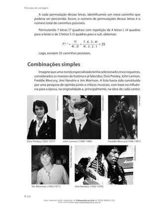 222
Princípios de contagem
A cada permutação dessas letras, identificamos um novo caminho que
poderia ser percorrido. Assim, o número de permutações dessas letras é o
número total de caminhos possíveis.
Permutando 7 letras (7 quadras) com repetição de 4 letras L (4 quadras
para o leste) e de 3 letras S (3 quadras para o sul), obtemos:
P4 , 3
7 =
7!
4! . 3!
=
7 . 6 . 5 . 4!
4! . 3 . 2 . 1
= 35
Logo, existem 35 caminhos possíveis.
Combinações simples
Imaginequeumarevistaespecializadatenhaselecionadocincoroqueiros,
considerados os maiores da história e já falecidos: Elvis Presley, John Lennon,
Freddie Mercury, Jimi Hendrix e Jim Morrison. A lista havia sido constituída
por uma pesquisa de opinião junto a críticos musicais, com base na influên-
cia para a época, na originalidade e, principalmente, na obra de cada cantor.
Domíniopúblico.
Elvis Presley (1935-1977)
Domíniopúblico.
John Lennon (1940-1980)
CarlSenger.
Freddie Mercury(1946-1991)
ChrysWalter/WireImage.
Jim Morrison (1943-1971)
Domíniopúblico.
Jimi Hendrix (1942-1970)
Esse material é parte integrante do Videoaulas on-line do IESDE BRASIL S/A,
mais informações www.videoaulasonline.com.br
 