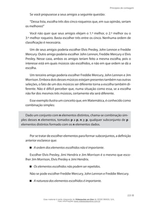 Princípios de contagem
223
Se você propusesse a seus amigos a seguinte questão:
“Dessa lista, escolha três dos cinco roqueiros que, em sua opinião, seriam
os melhores!”
Você não quer que seus amigos elejam o 1.º melhor, o 2.º melhor ou o
3.º melhor roqueiro. Basta escolher três entre os cinco. Nenhuma ordem de
classificação é necessária.
Um de seus amigos poderia escolher Elvis Presley, John Lennon e Freddie
Mercury. Outro amigo poderia escolher John Lennon, Freddie Mercury e Elvis
Presley. Nesse caso, ambos os amigos teriam feito a mesma escolha, pois o
interesse está em quais músicos são escolhidos, e não em que ordem se dá a
escolha.
Um terceiro amigo poderia escolher Freddie Mercury, John Lennon e Jim
Morrison. Embora dois desses músicos estejam presentes também nas outras
seleções, o fato de um dos músicos ser diferente torna a escolha também di-
ferente. Não é difícil perceber que, numa situação como essa, se a escolha
não for dos mesmos três músicos, certamente ela será diferente.
Esse exemplo ilustra um conceito que, em Matemática, é conhecido como
combinação simples:
Dado um conjunto com n elementos distintos, chama-se combinação sim-
ples desses n elementos, tomados p a p, n  p, qualquer subconjunto de p
elementos distintos formado com os n elementos dados.
Por se tratar de escolher elementos para formar subconjuntos, a definição
anterior esclarece que:
A ordem dos elementos escolhidos não é importante .
Escolher Elvis Presley, Jimi Hendrix e Jim Morrison é o mesmo que esco-
lher Jim Morrison, Elvis Presley e Jimi Hendrix.
Os elementos escolhidos não podem ser repetidos.
Não se pode escolher Freddie Mercury, John Lennon e Freddie Mercury.
A natureza dos elementos escolhidos é importante.
Esse material é parte integrante do Videoaulas on-line do IESDE BRASIL S/A,
mais informações www.videoaulasonline.com.br
 