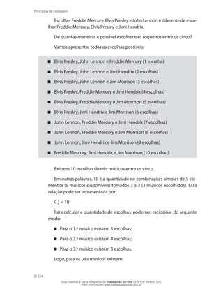 224
Princípios de contagem
Escolher Freddie Mercury, Elvis Presley e John Lennon é diferente de esco-
lher Freddie Mercury, Elvis Presley e Jimi Hendrix.
De quantas maneiras é possível escolher três roqueiros entre os cinco?
Vamos apresentar todas as escolhas possíveis:
Elvis Presley, John Lennon e Freddie Mercury (1 escolha)
Elvis Presley, John Lennon e Jimi Hendrix (2 escolhas)
Elvis Presley, John Lennon e Jim Morrison (3 escolhas)
Elvis Presley, Freddie Mercury e Jimi Hendrix (4 escolhas)
Elvis Presley, Freddie Mercury e Jim Morrison (5 escolhas)
Elvis Presley, Jimi Hendrix e Jim Morrison (6 escolhas)
John Lennon, Freddie Mercury e Jimi Hendrix (7 escolhas)
John Lennon, Freddie Mercury e Jim Morrison (8 escolhas)
John Lennon, Jimi Hendrix e Jim Morrison (9 escolhas)
Freddie Mercury, Jimi Hendrix e Jim Morrison (10 escolhas)
Existem 10 escolhas de três músicos entre os cinco.
Em outras palavras, 10 é a quantidade de combinações simples de 5 ele-
mentos (5 músicos disponíveis) tomados 3 a 3 (3 músicos escolhidos). Essa
relação pode ser representada por:
C 3
5 = 10
Para calcular a quantidade de escolhas, podemos raciocinar do seguinte
modo:
Para o 1.º músico existem 5 escolhas;
Para o 2.º músico existem 4 escolhas;
Para o 3.º músico existem 3 escolhas.
Logo, para os três músicos existem:
Esse material é parte integrante do Videoaulas on-line do IESDE BRASIL S/A,
mais informações www.videoaulasonline.com.br
 