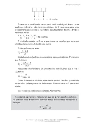 Princípios de contagem
225
5 4. . 3 = 60 escolhas
Entretanto, as escolhas dos mesmos três músicos são iguais. Assim, como
podemos ordenar os três elementos distintos de 3! maneiras e, cada uma
dessas maneiras encontra-se repetida no cálculo anterior, devemos dividir o
resultado por 3!:
5 . 4 . 3
3!
=
5 . 4 . 3
3 . 2 . 1
=
60
6
= 10 escolhas
O resultado anterior confirma a quantidade de escolhas que havíamos
obtido anteriormente, listando uma a uma.
Então, podemos escrever:
C 3
5 =
5 . 4 . 3
3!
Multiplicando e dividindo o numerador e o denominador do 2.º membro
por 2!, temos:
C 3
5 =
5 . 4 . 3 . 2!
3! 2!
Reduzindo o numerador a um único fatorial e observando que 2! = (5 –
3)!, temos:
C 3
5 =
5!
3! (5 – 3)!
Dados 5 elementos distintos, essa última fórmula calcula a quantidade
de escolhas (subconjuntos) de 3 elementos distintos entre os 5 elementos
dados.
Esse raciocínio pode ser generalizado. Acompanhe:
Considere n e p números naturais, tais que n  p. Para escolher p elemen-
tos distintos entre n elementos distintos dados, a quantidade de escolhas é
dada por:
C p
n =
n!
p! (n – p)!
Esse material é parte integrante do Videoaulas on-line do IESDE BRASIL S/A,
mais informações www.videoaulasonline.com.br
 