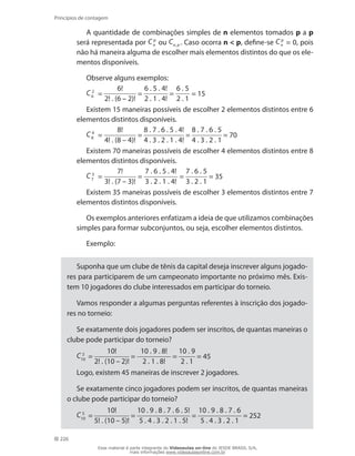 226
Princípios de contagem
A quantidade de combinações simples de n elementos tomados p a p
será representada por C p
n ou Cn, p . Caso ocorra n  p, define-se C p
n = 0, pois
não há maneira alguma de escolher mais elementos distintos do que os ele-
mentos disponíveis.
Observe alguns exemplos:
C 2
6 =
6!
2! . (6 – 2)!
=
6 . 5 . 4!
2 . 1 . 4!
=
6 . 5
2 . 1
= 15
Existem 15 maneiras possíveis de escolher 2 elementos distintos entre 6
elementos distintos disponíveis.
C 4
8 =
8!
4! . (8 – 4)!
=
8 . 7 . 6 . 5 . 4!
4 . 3 . 2 . 1 . 4!
=
8 . 7 . 6 . 5
4 . 3 . 2 . 1
= 70
Existem 70 maneiras possíveis de escolher 4 elementos distintos entre 8
elementos distintos disponíveis.
C 3
7 =
7!
3! . (7 – 3)!
=
7 . 6 . 5 . 4!
3 . 2 . 1 . 4!
=
7 . 6 . 5
3 . 2 . 1
= 35
Existem 35 maneiras possíveis de escolher 3 elementos distintos entre 7
elementos distintos disponíveis.
Os exemplos anteriores enfatizam a ideia de que utilizamos combinações
simples para formar subconjuntos, ou seja, escolher elementos distintos.
Exemplo:
Suponha que um clube de tênis da capital deseja inscrever alguns jogado-
res para participarem de um campeonato importante no próximo mês. Exis-
tem 10 jogadores do clube interessados em participar do torneio.
Vamos responder a algumas perguntas referentes à inscrição dos jogado-
res no torneio:
Se exatamente dois jogadores podem ser inscritos, de quantas maneiras o
clube pode participar do torneio?
C 2
10 =
10!
2! . (10 – 2)!
=
10 . 9 . 8!
2 . 1 . 8!
=
10 . 9
2 . 1
= 45
Logo, existem 45 maneiras de inscrever 2 jogadores.
Se exatamente cinco jogadores podem ser inscritos, de quantas maneiras
o clube pode participar do torneio?
C 5
10 =
10!
5! . (10 – 5)!
=
10 . 9 . 8 . 7 . 6 . 5!
5 . 4 . 3 . 2 . 1 . 5!
=
10 . 9 . 8 . 7 . 6
5 . 4 . 3 . 2 . 1
= 252
Esse material é parte integrante do Videoaulas on-line do IESDE BRASIL S/A,
mais informações www.videoaulasonline.com.br
 