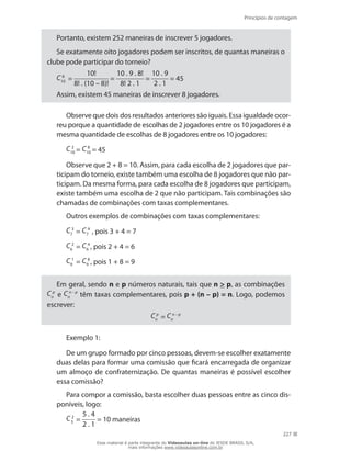 Princípios de contagem
227
Portanto, existem 252 maneiras de inscrever 5 jogadores.
Se exatamente oito jogadores podem ser inscritos, de quantas maneiras o
clube pode participar do torneio?
C 8
10 =
10!
8! . (10 – 8)!
=
10 . 9 . 8!
8! 2 . 1
=
10 . 9
2 . 1
= 45
Assim, existem 45 maneiras de inscrever 8 jogadores.
Observe que dois dos resultados anteriores são iguais. Essa igualdade ocor-
reu porque a quantidade de escolhas de 2 jogadores entre os 10 jogadores é a
mesma quantidade de escolhas de 8 jogadores entre os 10 jogadores:
C 2
10 = C 8
10 = 45
Observe que 2 + 8 = 10. Assim, para cada escolha de 2 jogadores que par-
ticipam do torneio, existe também uma escolha de 8 jogadores que não par-
ticipam. Da mesma forma, para cada escolha de 8 jogadores que participam,
existe também uma escolha de 2 que não participam. Tais combinações são
chamadas de combinações com taxas complementares.
Outros exemplos de combinações com taxas complementares:
C 3
7 = C 4
7 , pois 3 + 4 = 7
C 2
6 = C 4
6 , pois 2 + 4 = 6
C 1
9 = C 8
9 , pois 1 + 8 = 9
Em geral, sendo n e p números naturais, tais que n  p, as combinações
C p
n e C n – p
n têm taxas complementares, pois p + (n – p) = n. Logo, podemos
escrever:
C p
n = C n – p
n
Exemplo 1:
De um grupo formado por cinco pessoas, devem-se escolher exatamente
duas delas para formar uma comissão que ficará encarregada de organizar
um almoço de confraternização. De quantas maneiras é possível escolher
essa comissão?
Para compor a comissão, basta escolher duas pessoas entre as cinco dis-
poníveis, logo:
C 2
5 =
5 . 4
2 . 1
= 10 maneiras
Esse material é parte integrante do Videoaulas on-line do IESDE BRASIL S/A,
mais informações www.videoaulasonline.com.br
 