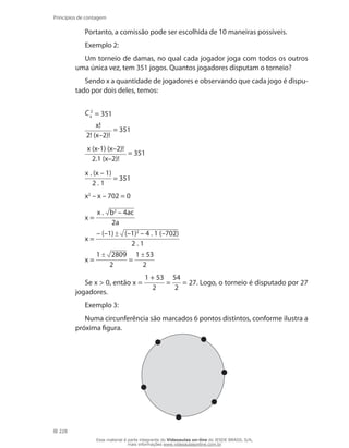 228
Princípios de contagem
Portanto, a comissão pode ser escolhida de 10 maneiras possíveis.
Exemplo 2:
Um torneio de damas, no qual cada jogador joga com todos os outros
uma única vez, tem 351 jogos. Quantos jogadores disputam o torneio?
Sendo x a quantidade de jogadores e observando que cada jogo é dispu-
tado por dois deles, temos:
C 2
x = 351
x!
2! (x–2)!
= 351
x (x-1) (x–2)!
2.1 (x–2)!
= 351
x . (x – 1)
2 . 1
= 351
x2
– x – 702 = 0
x =
x . b2
– 4ac
2a
x =
– (–1) (–1)2
– 4 . 1 (–702)
2 . 1
x =
1 2809
2
=
1 53
2
Se x  0, então x =
1 + 53
2
=
54
2
= 27. Logo, o torneio é disputado por 27
jogadores.
Exemplo 3:
Numa circunferência são marcados 6 pontos distintos, conforme ilustra a
próxima figura.
Esse material é parte integrante do Videoaulas on-line do IESDE BRASIL S/A,
mais informações www.videoaulasonline.com.br
 