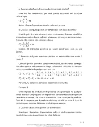 Princípios de contagem
229
a) Quantas retas ficam determinadas com esses 6 pontos?
Uma reta fica determinada por dois pontos escolhidos em qualquer
ordem, logo:
C 2
6 =
6 . 5
2 . 1
= 15
Assim, 15 retas ficam determinadas pelos seis pontos.
b) Quantos triângulos podem ser construídos com esses 6 pontos?
Um triângulo fica determinado por três pontos não colineares, escolhidos
em qualquer ordem. Como todos os seis pontos pertencem à mesma circun-
ferência, não existem três colineares. Logo:
C 3
6 =
6 . 5 . 4
3 . 2 . 1
= 20
Existem 20 triângulos possíveis de serem construídos com os seis
pontos.
c) Quantos polígonos convexos podem ser construídos com esses 6
pontos?
Com seis pontos podemos construir triângulos, quadriláteros, pentágo-
nos e hexágonos, todos convexos. Logo, utilizando o raciocínio do item an-
terior, a quantidade de polígonos é dada por:
C 3
6 + C 4
6 + C 5
6 + C 6
6 =
6 . 5 . 4
3 . 2 . 1
+
6 . 5 . 4 . 3
4 . 3 . 2 . 1
+
6 . 5 . 4 . 3 . 2
5. 4 . 3 . 2 . 1
+
6 . 5 . 4 . 3 . 2 . 1
6 . 5 . 4 . 3 . 2 . 1
C 3
6 + C 4
6 + C 5
6 + C 6
6 = 20 + 15 + 6 + 1 = 42
Portanto, 42 polígonos convexos podem ser construídos.
Exemplo 4:
Uma empresa de produtos de higiene faz uma promoção na qual pre-
tende distribuir um pequeno kit de produtos para clientes que atingem um
determinado número de pontos acumulados com a compra de produtos.
Cada kit é composto por 4 produtos distintos, escolhidos entre 7 tipos de
produtos para o rosto e 6 tipos de produtos para o corpo.
a) Quantos kits distintos podem ser distribuídos?
Se existem 13 produtos disponíveis ao todo e o kit deve conter 4 produ-
tos distintos, então a quantidade de kits é dada por:
Esse material é parte integrante do Videoaulas on-line do IESDE BRASIL S/A,
mais informações www.videoaulasonline.com.br
 
