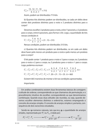 230
Princípios de contagem
C 4
13 =
13 . 12 . 11 . 10
4 . 3 . 2 . 1
= 715
Assim, podem ser distribuídos 715 kits.
b) Quantos kits distintos podem ser distribuídos, se cada um deles deve
conter dois produtos distintos para o rosto e 2 produtos distintos para o
corpo?
Devemos escolher 2 produtos para o rosto, entre 7 possíveis, e 2 produtos
para o corpo, entre 6 possíveis, para formar o kit. Logo, a quantidade de kits
nessas condições é:
C 2
7 . C 2
6 =
7 . 6
2 . 1
.
6 . 5
2 . 1
= 21 . 15 = 315
Nessas condições, podem ser distribuídos 315 kits.
c) Quantos kits distintos podem ser distribuídos, se em cada um deles
deve haver pelo menos um produto para o rosto e pelo menos um produto
para o corpo?
O kit pode conter 1 produto para o rosto e 3 para o corpo, ou 2 produtos
para o rosto e 2 para o corpo, ou 3 produtos para o rosto e 1 para o corpo.
Logo, podemos escrever:
C 1
7 . C 3
6 + C 2
7 . C 2
6 + C 3
7 . C 1
6 = 7 .
6 . 5 . 4
3 . 2 . 1
+
7 . 6
2 . 1
.
6 . 5
2 . 1
+
7 . 6 . 5
3 . 2 . 1
. 6 =
C 1
7 . C 3
6 + C 2
7 . C 2
6 + C 3
7 . C 1
6 = 7 . 20 + 21 . 15 + 35 . 6 = 665
Existem 665 maneiras de montar o kit nas condições apresentadas.
Importante:
Em análise combinatória existem duas ferramentas básicas de contagem:
a atitude de ordenar, correspondendo ao que chamamos de permutação, e o
procedimento intuitivo de escolher, correspondendo ao que denominamos
combinação. Quando essas duas atitudes são reunidas, ou seja, quando de-
vemos escolher elementos distintos e ordená-los, estamos empregando o
conceito de arranjos simples. O conceito de arranjos simples é, portanto, con-
sequência de dois raciocínios estudados.
Sendo n e p números naturais, tais que n  p, a quantidade de arranjos
simples, representada por A p
n ou An, p é dada por:
A p
n
= C p
n
. Pp
A p
n
=
n!
p! (n – p)!
. p! A p
n
=
n!
(n – p)!
Esse material é parte integrante do Videoaulas on-line do IESDE BRASIL S/A,
mais informações www.videoaulasonline.com.br
 