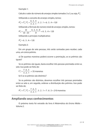 Princípios de contagem
231
Exemplo 1:
Calcule o valor do número de arranjos simples tomados 3 a 3, ou seja, A 3
6 .
Utilizando o conceito de arranjos simples, temos:
A 3
6 = C 3
6 . P3 =
6 . 5 . 4
3 . 2 . 1
. 3 . 2 . 1 = 6 . 5 . 4 = 120
Utilizando a fórmula do número total de arranjos simples, temos:
A 3
6 =
6!
(6 – 3)!
=
6 . 5 . 4 . 3!
3!
= 6 . 5 . 4 = 120
Utilizando o princípio multiplicativo:
A 3
6 = 6 . 5 . 4 = 120
Exemplo 2:
Em um grupo de sete pessoas, três serão sorteadas para receber, cada
uma, um único prêmio.
a) De quantas maneiras poderá ocorrer a premiação, se os prêmios são
iguais?
Se os prêmios são iguais, basta escolher três pessoas premiadas entre as
sete. Isso pode ser feito de:
C 3
7 =
7 . 6 . 5
3 . 2 . 1
. = 35 maneiras
b) E se os prêmios são distintos?
Se os prêmios são distintos, devemos escolher três pessoas premiadas
entre as sete e, em seguida, ordenar a distribuição dos prêmios. Isso pode
ser feito de:
A 3
7 = C 3
7 . P3 =
7 . 6 . 5
3 . 2 . 1
. 3 . 2 . 1 = 7 . 6 . 5 = 210 maneiras
Ampliando seus conhecimentos
O próximo texto foi extraído do livro A Matemática do Ensino Médio –
Volume 2.
Esse material é parte integrante do Videoaulas on-line do IESDE BRASIL S/A,
mais informações www.videoaulasonline.com.br
 
