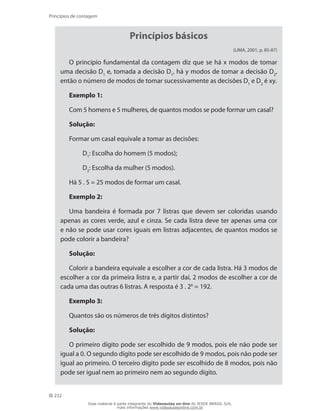 232
Princípios de contagem
Princípios básicos
(LIMA, 2001, p. 85-87)
O princípio fundamental da contagem diz que se há x modos de tomar
uma decisão D1
e, tomada a decisão D1
, há y modos de tomar a decisão D2
,
então o número de modos de tomar sucessivamente as decisões D1
e D2
é xy.
Exemplo 1:
Com 5 homens e 5 mulheres, de quantos modos se pode formar um casal?
Solução:
Formar um casal equivale a tomar as decisões:
	 D1
: Escolha do homem (5 modos);
	 D2
: Escolha da mulher (5 modos).
Há 5 . 5 = 25 modos de formar um casal.
Exemplo 2:
Uma bandeira é formada por 7 listras que devem ser coloridas usando
apenas as cores verde, azul e cinza. Se cada listra deve ter apenas uma cor
e não se pode usar cores iguais em listras adjacentes, de quantos modos se
pode colorir a bandeira?
Solução:
Colorir a bandeira equivale a escolher a cor de cada listra. Há 3 modos de
escolher a cor da primeira listra e, a partir daí, 2 modos de escolher a cor de
cada uma das outras 6 listras. A resposta é 3 . 26
= 192.
Exemplo 3:
Quantos são os números de três dígitos distintos?
Solução:
O primeiro dígito pode ser escolhido de 9 modos, pois ele não pode ser
igual a 0. O segundo dígito pode ser escolhido de 9 modos, pois não pode ser
igual ao primeiro. O terceiro dígito pode ser escolhido de 8 modos, pois não
pode ser igual nem ao primeiro nem ao segundo dígito.
Esse material é parte integrante do Videoaulas on-line do IESDE BRASIL S/A,
mais informações www.videoaulasonline.com.br
 