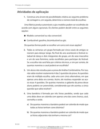 234
Princípios de contagem
Atividades de aplicação
1.	 Construa uma árvore de possibilidades relativa ao seguinte problema
de contagem e, em seguida, determine o número total de escolhas:
Uma fábrica produz automóveis cujos modelos podem ser escolhidos de
acordo com alguns opcionais. Os clientes podem decidir entre as seguintes
opções:
Modelo: conversível ou não conversível.
Combustível: gasolina, bicombustível ou gás.
De quantas formas pode-se escolher um carro com essas opções?
2.	 Todas as semanas um grupo formado por cinco casais de amigos se
reúnem para dançar tango. No final do ano acontecerá o festival es-
tadual de dança e dois integrantes do grupo, um do sexo masculino
e um do sexo feminino, serão escolhidos para participar do festival.
Se a escolha não será feita por critérios técnicos, e sim por sorteio, de
quantas maneiras o casal poderá ser escolhido?
3.	 Um aluno não estudou para a prova de Análise Combinatória. Por isso,
não sabia resolver exatamente 4 das 5 questões da prova. As questões
eram de múltipla escolha, cada uma com cinco alternativas, em que
apenas uma delas era correta. Assim, ele resolveu responder ao aca-
so essas 4 questões. De quantas maneiras o gabarito da prova desse
aluno poderia ser preenchido, considerando que ele acertou a única
questão que sabia resolver?
4.	 Uma bandeira é formada por três listras paralelas, sendo que cada
uma delas deve ser colorida com apenas uma das cores: branca, azul,
vermelha e verde.
a)	 De quantas maneiras a bandeira poderá ser colorida de modo que
todas as listras tenham cores distintas?
b)	 De quantas maneiras a bandeira poderá ser colorida de modo que
as listras adjacentes não tenham a mesma cor?
Esse material é parte integrante do Videoaulas on-line do IESDE BRASIL S/A,
mais informações www.videoaulasonline.com.br
 