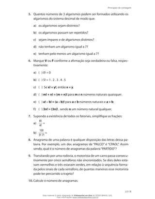 Princípios de contagem
235
5.	 Quantos números de 3 algarismos podem ser formados utilizando os
algarismos do sistema decimal de modo que:
a)	 os algarismos sejam distintos?
b)	 os algarismos possam ser repetidos?
c)	 sejam ímpares e de algarismos distintos?
d)	 não tenham um algarismo igual a 7?
e)	 tenham pelo menos um algarismo igual a 7?
6.	 Marque V ou F conforme a afirmação seja verdadeira ou falsa, respec-
tivamente:
a)	 ( ) 0! = 0
b)	 ( ) 5! = 1 . 2 . 3 . 4 . 5
c)	 ( ) Se x! = y!, então x = y. 	
d)	 ( ) m! + n! = (m + n)! para m e n números naturais quaisquer.
e)	 ( ) a! – b! = (a – b)! para a e b números naturais e a  b.
f)	 ( ) 3n! = (3n)! , sendo n um número natural qualquer.
7.	 Supondo a existência de todos os fatoriais, simplifique as frações:
a)	
8!
4!
=
b)	
10!
3! 7!
=
8.	 Anagrama de uma palavra é qualquer disposição das letras dessa pa-
lavra. Por exemplo, um dos anagramas de “PALCO” é “CPAOL”. Assim
sendo, qual é o número de anagramas da palavra“PARTIDO”?
9.	 Transitando por uma rodovia, o motorista de um carro passa consecu-
tivamente por cinco semáforos não sincronizados. Se dois deles esta-
vam vermelhos e três estavam verdes, em relação à sequência forma-
da pelos sinais de cada semáforo, de quantas maneiras esse motorista
pode ter percorrido o trajeto?
10.	Calcule o número de anagramas:
Esse material é parte integrante do Videoaulas on-line do IESDE BRASIL S/A,
mais informações www.videoaulasonline.com.br
 