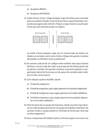 236
Princípios de contagem
a)	 da palavra BRASIL.
b)	 da palavra NATUREZA.
11.	André, Bruno, Carlos e Diego desejam viajar de ônibus para uma bela
praia no próximo feriado. O pai de Bruno ficou responsável pela com-
pra das passagens pela internet. A figura a seguir ilustra as quatro pol-
tronas que eles deverão ocupar na viagem:
lado esquerdo lado direito
correDor	 Se André e Bruno desejam viajar de um mesmo lado do ônibus em
relação ao corredor, assim como Carlos e Diego, de quantas maneiras
eles podem se distribuir entre as poltronas?
12.	Na semana cultural de um colégio serão exibidas sete peças teatrais
distintas, uma em cada dia. Sabe-se que apenas três dessas peças são
do gênero comédia. De quantas maneiras é possível organizar a pro-
gramação teatral de forma que as três peças de comédia sejam exibi-
das em dias consecutivos?
13.	Com relação à palavra ALUNO, calcule:
a)	 O total de anagramas.
b)	 O total de anagramas cujas vogais aparecem em posições adjacentes.
c)	 O total de anagramas cujas vogais aparecem em ordem alfabética.
d)	 O total de anagramas cujas vogais aparecem em posições adjacen-
tes e em ordem alfabética.
14.	Você faz parte de um grupo de 8 pessoas, sendo uma das 4 que deve-
rão ser selecionadas para formar um grupo de trabalho voluntário. De
quantos modos o grupo poderá ser formado de forma que você seja
um dos integrantes?
15.	Num campeonato de futebol, todos os 20 times jogam uma única vez
Esse material é parte integrante do Videoaulas on-line do IESDE BRASIL S/A,
mais informações www.videoaulasonline.com.br
 