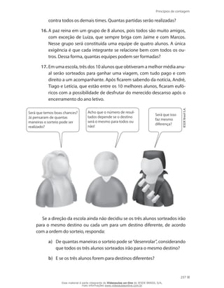 Princípios de contagem
237
contra todos os demais times. Quantas partidas serão realizadas?
16.	A paz reina em um grupo de 8 alunos, pois todos são muito amigos,
com exceção de Luiza, que sempre briga com Jaime e com Marcos.
Nesse grupo será constituída uma equipe de quatro alunos. A única
exigência é que cada integrante se relacione bem com todos os ou-
tros. Dessa forma, quantas equipes podem ser formadas?
17.	Em uma escola, três dos 10 alunos que obtiveram a melhor média anu-
al serão sorteados para ganhar uma viagem, com tudo pago e com
direito a um acompanhante. Após ficarem sabendo da notícia, André,
Tiago e Letícia, que estão entre os 10 melhores alunos, ficaram eufó-
ricos com a possibilidade de desfrutar do merecido descanso após o
encerramento do ano letivo.
Será que temos boas chances?
Já pensaram de quantas
maneiras o sorteio pode ser
realizado?
Acho que o número de resul-
tados depende se o destino
será o mesmo para todos ou
não!
Será que isso
faz mesmo
diferença?
IESDEBrasilS.A.
Se a direção da escola ainda não decidiu se os três alunos sorteados irão
para o mesmo destino ou cada um para um destino diferente, de acordo
com a ordem do sorteio, responda:
a)	 De quantas maneiras o sorteio pode se“desenrolar”, considerando
que todos os três alunos sorteados irão para o mesmo destino?
b)	 E se os três alunos forem para destinos diferentes?
Esse material é parte integrante do Videoaulas on-line do IESDE BRASIL S/A,
mais informações www.videoaulasonline.com.br
 