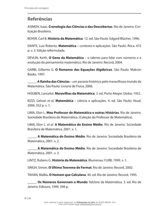 238
Princípios de contagem
Referências
ASIMOV, Isaac. Cronologia das Ciências e das Descobertas. Rio de Janeiro: Civi-
lização Brasileira.
BOYER, Carl B. História da Matemática. 12. ed. São Paulo: Edgard Blücher, 1996.
DANTE, Luiz Roberto. Matemática – contexto e aplicações. São Paulo: Ática. 472
p. v. 2. Edição reformulada.
DEVLIN, Keith. O Gene da Matemática – o talento para lidar com números e a
evolução do pensamento matemático. Rio de Janeiro: Record, 2004.
GARBI, Gilberto G. O Romance das Equações Algébricas. São Paulo: Makron
Books, 1997.
_____. A Rainha das Ciências – um passeio histórico pelo maravilhoso mundo da
Matemática. São Paulo: Livraria de Física, 2006.
HOGBEN, Lancelot. Maravilhas da Matemática. 3. ed. Porto Alegre: Globo, 1952.
IEZZI, Gelson et al. Matemática – ciência e aplicações. 4. ed. São Paulo: Atual,
2006. 352 p. v. 1.
LIMA, Elon L. Meu Professor de Matemática e outras Histórias. Rio de Janeiro:
Sociedade Brasileira de Matemática. (Coleção do Professor de Matemática).
LIMA, Elon L. et al. A Matemática do Ensino Médio. Rio de Janeiro: Sociedade
Brasileira de Matemática, 2001. v. 1.
_____. A Matemática do Ensino Médio. Rio de Janeiro: Sociedade Brasileira de
Matemática, 2001. v. 2.
_____. A Matemática do Ensino Médio. Rio de Janeiro: Sociedade Brasileira de
Matemática, 2001. v. 3.
LINTZ, Rubens G. História da Matemática. Blumenau: FURB, 1999. v. 1.
SINGH, Simon. O Último Teorema de Fermat. Rio de Janeiro: Record, 2002.
TAHAN, Malba. O Homem que Calculava. 40. ed. Rio de Janeiro: Record, 1995.
_____. Os Números Governam o Mundo: folclore da Matemática. 3. ed. Rio de
Janeiro: Ediouro, 1999. 398 p.
Esse material é parte integrante do Videoaulas on-line do IESDE BRASIL S/A,
mais informações www.videoaulasonline.com.br
 