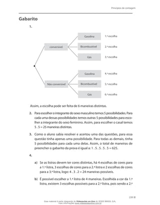 Princípios de contagem
239
Gabarito
1.
conversível
Gasolina
Gasolina
Bicombustível
Bicombustível
Gás
Gás
Não conversível
1.ª escolha
4.ª escolha
2.ª escolha
5.ª escolha
3.ª escolha
6.ª escolha
Assim, a escolha pode ser feita de 6 maneiras distintas.
2.	 Paraescolherointegrantedosexomasculinotemos5possibilidades.Para
cada uma dessas possibilidades temos outras 5 possibilidades para esco-
lher a integrante do sexo feminino. Assim, para escolher o casal temos
5 . 5 = 25 maneiras distintas.
3.	 Como o aluno sabia resolver e acertou uma das questões, para essa
questão tinha apenas uma possibilidade. Para todas as demais, tinha
5 possibilidades para cada uma delas. Assim, o total de maneiras de
preencher o gabarito da prova é igual a: 1 . 5 . 5 . 5 . 5 = 625.
4.
a)	 Se as listras devem ter cores distintas, há 4 escolhas de cores para
a 1.ª listra, 3 escolhas de cores para a 2.ª listra e 2 escolhas de cores
para a 3.ª listra, logo: 4 . 3 . 2 = 24 maneiras possíveis.
b)	 É possível escolher a 1.ª listra de 4 maneiras. Escolhida a cor da 1.ª
listra, existem 3 escolhas possíveis para a 2.ª listra, pois sendo a 2.ª
Esse material é parte integrante do Videoaulas on-line do IESDE BRASIL S/A,
mais informações www.videoaulasonline.com.br
 