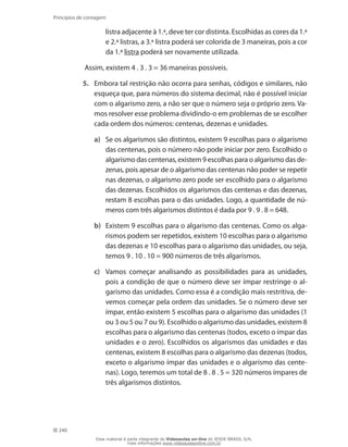 240
Princípios de contagem
listra adjacente à 1.ª, deve ter cor distinta. Escolhidas as cores da 1.ª
e 2.ª listras, a 3.ª listra poderá ser colorida de 3 maneiras, pois a cor
da 1.ª listra poderá ser novamente utilizada.
Assim, existem 4 . 3 . 3 = 36 maneiras possíveis.
5.	 Embora tal restrição não ocorra para senhas, códigos e similares, não
esqueça que, para números do sistema decimal, não é possível iniciar
com o algarismo zero, a não ser que o número seja o próprio zero. Va-
mos resolver esse problema dividindo-o em problemas de se escolher
cada ordem dos números: centenas, dezenas e unidades.
a)	 Se os algarismos são distintos, existem 9 escolhas para o algarismo
das centenas, pois o número não pode iniciar por zero. Escolhido o
algarismo das centenas, existem 9 escolhas para o algarismo das de-
zenas, pois apesar de o algarismo das centenas não poder se repetir
nas dezenas, o algarismo zero pode ser escolhido para o algarismo
das dezenas. Escolhidos os algarismos das centenas e das dezenas,
restam 8 escolhas para o das unidades. Logo, a quantidade de nú-
meros com três algarismos distintos é dada por 9 . 9 . 8 = 648.
b)	 Existem 9 escolhas para o algarismo das centenas. Como os alga-
rismos podem ser repetidos, existem 10 escolhas para o algarismo
das dezenas e 10 escolhas para o algarismo das unidades, ou seja,
temos 9 . 10 . 10 = 900 números de três algarismos.
c)	 Vamos começar analisando as possibilidades para as unidades,
pois a condição de que o número deve ser ímpar restringe o al-
garismo das unidades. Como essa é a condição mais restritiva, de-
vemos começar pela ordem das unidades. Se o número deve ser
ímpar, então existem 5 escolhas para o algarismo das unidades (1
ou 3 ou 5 ou 7 ou 9). Escolhido o algarismo das unidades, existem 8
escolhas para o algarismo das centenas (todos, exceto o ímpar das
unidades e o zero). Escolhidos os algarismos das unidades e das
centenas, existem 8 escolhas para o algarismo das dezenas (todos,
exceto o algarismo ímpar das unidades e o algarismo das cente-
nas). Logo, teremos um total de 8 . 8 . 5 = 320 números ímpares de
três algarismos distintos.
Esse material é parte integrante do Videoaulas on-line do IESDE BRASIL S/A,
mais informações www.videoaulasonline.com.br
 