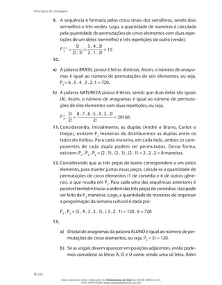242
Princípios de contagem
9.	 A sequência é formada pelos cinco sinais dos semáforos, sendo dois
vermelhos e três verdes. Logo, a quantidade de maneiras é calculada
pela quantidade de permutações de cinco elementos com duas repe-
tições de um deles (vermelho) e três repetições do outro (verde):
	 P 2, 3
5 =
5!
2! . 3!
=
5 . 4 . 3!
2 . 1 . 3!
= 10
10.
a)	 A palavra BRASIL possui 6 letras distintas. Assim, o número de anagra-
mas é igual ao número de permutações de seis elementos, ou seja,
P6
= 6 . 5 . 4 . 3 . 2 .1 = 720.
b)	 A palavra NATUREZA possui 8 letras, sendo que duas delas são iguais
(A). Assim, o número de anagramas é igual ao número de permuta-
ções de oito elementos com duas repetições, ou seja,
	 P 2
8 .
5!
2!
=
8 . 7 . 6 . 5 . 4 . 3 . 2!
2!
= 20160.
11.	Considerando, inicialmente, as duplas (André e Bruno, Carlos e
Diego), existem P2
maneiras de distribuirmos as duplas entre os
lados do ônibus. Para cada maneira, em cada lado, ambos os com-
ponentes de cada dupla podem ser permutados. Dessa forma,
existem: P2
. P2
. P2
= (2 . 1) . (2 . 1) . (2 . 1) = 2 . 2 . 2 = 8 maneiras.
12.	Considerando que as três peças de teatro correspondem a um único
elemento, para manter juntas essas peças, calcula-se a quantidade de
permutações de cinco elementos (1 de comédia e 4 de outros gêne-
ros), o que resulta em P5
. Para cada uma das sequências anteriores é
possível também trocar a ordem das três peças de comédias. Isso pode
ser feito de P3
maneiras. Logo, a quantidade de maneiras de organizar
a programação da semana cultural é dada por:
	 P5
. P3
= (5 . 4 . 3 . 2 . 1) . ( 3 . 2 . 1) = 120 . 6 = 720
13.
a)	 O total de anagramas da palavra ALUNO é igual ao número de per-
mutações de cinco elementos, ou seja, P5
= 5! = 120.
b)	 Se as vogais devem aparecer em posições adjacentes, então pode-
mos considerar as letras A, O e U como sendo uma só letra. Além
Esse material é parte integrante do Videoaulas on-line do IESDE BRASIL S/A,
mais informações www.videoaulasonline.com.br
 