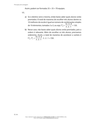 244
Princípios de contagem
	 Assim, podem ser formadas 35 + 35 = 70 equipes.
17.
a)	 Se o destino será o mesmo, então basta saber quais alunos serão
premiados. O total de maneiras de escolher três alunos dentre os
10 melhores da escola é igual ao número de combinações simples
de 10 elementos, tomados 3 a 3, ou seja, C 3
10 =
10 . 9 . 8
3 . 2 . 1
= 120.
b)	 Nesse caso, não basta saber quais alunos serão premiados, pois a
ordem é relevante. Além de escolher os três alunos, precisamos
ordená-los. Assim, o total de maneiras de acontecer o sorteio é
C 3
10 . P3 =
10 . 9 . 8
3 . 2 . 1
. 3 . 2 . 1 = 720.
Esse material é parte integrante do Videoaulas on-line do IESDE BRASIL S/A,
mais informações www.videoaulasonline.com.br
 