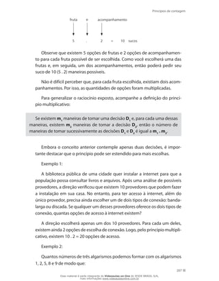 Princípios de contagem
207
fruta
5 . 2 = 10
e acompanhamento
sucos
Observe que existem 5 opções de frutas e 2 opções de acompanhamen-
to para cada fruta possível de ser escolhida. Como você escolherá uma das
frutas e, em seguida, um dos acompanhamentos, então poderá pedir seu
suco de 10 (5 . 2) maneiras possíveis.
Não é difícil perceber que, para cada fruta escolhida, existiam dois acom-
panhamentos. Por isso, as quantidades de opções foram multiplicadas.
Para generalizar o raciocínio exposto, acompanhe a definição do princí-
pio multiplicativo:
Se existem m1
maneiras de tomar uma decisão D1
e, para cada uma dessas
maneiras, existem m2
maneiras de tomar a decisão D2
, então o número de
maneiras de tomar sucessivamente as decisões D1
e D2
é igual a m1
. m2
.
Embora o conceito anterior contemple apenas duas decisões, é impor-
tante destacar que o princípio pode ser estendido para mais escolhas.
Exemplo 1:
A biblioteca pública de uma cidade quer instalar a internet para que a
população possa consultar livros e arquivos. Após uma análise de possíveis
provedores, a direção verificou que existem 10 provedores que podem fazer
a instalação em sua casa. No entanto, para ter acesso à internet, além do
único provedor, precisa ainda escolher um de dois tipos de conexão: banda-
larga ou discada. Se qualquer um desses provedores oferece os dois tipos de
conexão, quantas opções de acesso à internet existem?
A direção escolherá apenas um dos 10 provedores. Para cada um deles,
existem ainda 2 opções de escolha de conexão. Logo, pelo princípio multipli-
cativo, existem 10 . 2 = 20 opções de acesso.
Exemplo 2:
Quantos números de três algarismos podemos formar com os algarismos
1, 2, 5, 8 e 9 de modo que:
Esse material é parte integrante do Videoaulas on-line do IESDE BRASIL S/A,
mais informações www.videoaulasonline.com.br
 