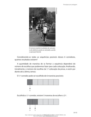 Princípios de contagem
209
IstockPhoto.
O número total de resultados de uma pro-
vadeatletismopodesercalculadousando
a operação fatorial.
Considerando-se todas as sequências possíveis desses 6 corredores,
quantos resultados existem?
A quantidade de maneiras de se formar a sequência dependerá do
número de escolhas que poderemos fazer para cada colocação. Analisando,
inicialmente, o número de escolhas da 1.ª colocação da prova, e assim por
diante até a última, temos:
O 1.º corredor pode ser escolhido de 6 maneiras possíveis:
6
Escolhido o 1.º corredor, existem 5 maneiras de escolher o 2.º:
6 5
Esse material é parte integrante do Videoaulas on-line do IESDE BRASIL S/A,
mais informações www.videoaulasonline.com.br
 