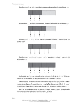 210
Princípios de contagem
Escolhidos o 1.º e o 2.º corredores, existem 4 maneiras de escolher o 3.º:
6 5 4
Escolhidos o 1.º, o 2.º e o 3.º corredores, existem 3 maneiras de escolher o 4.º:
6 5 4 3
Escolhidos o 1.º, o 2.º, o 3.º e o 4.º corredores, existem 2 maneiras de es-
colher o 5.º:
6 5 4 3 2
Escolhidos o 1.º, o 2.º, o 3.º, o 4.º e o 5.º corredores, existe 1 maneira de
escolher o 6.º:
6 5 4 3 2 1
Utilizando o princípio multiplicativo, existem: 6 . 5 . 4 . 3 . 2 . 1 = 720 ma-
neiras de ordenarmos os seis primeiros corredores dessa prova.
Observe que, para encontrar o número de sequências que podem ser for-
madas pelos 6 corredores, efetuamos a multiplicação da quantidade de corre-
dores (6) por todos os números que antecedem o número 6 até o número 1.
Para facilitar a representação dessas multiplicações, a partir de agora uti-
lizaremos o símbolo“!”para representá-las, ou seja:
Esse material é parte integrante do Videoaulas on-line do IESDE BRASIL S/A,
mais informações www.videoaulasonline.com.br
 