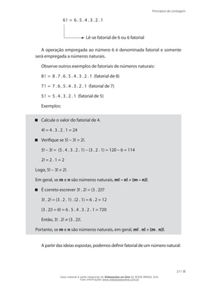 Princípios de contagem
211
6 ! = 6 . 5 . 4 . 3 . 2 . 1
Lê-se fatorial de 6 ou 6 fatorial
A operação empregada ao número 6 é denominada fatorial e somente
será empregada a números naturais.
Observe outros exemplos de fatoriais de números naturais:
8 ! = 8 . 7 . 6 . 5 . 4 . 3 . 2 . 1 (fatorial de 8)
7 ! = 7 . 6 . 5 . 4 . 3 . 2 . 1 (fatorial de 7)
5 ! = 5 . 4 . 3 . 2 . 1 (fatorial de 5)
Exemplos:
Calcule o valor do fatorial de 4.
	 4! = 4 . 3 . 2 . 1 = 24
Verifique se 5! – 3! = 2!.
	 5! – 3! = (5 . 4 . 3 . 2 . 1) – (3 . 2 . 1) = 120 – 6 = 114
	 2! = 2 . 1 = 2
Logo, 5! – 3! ≠ 2!.
Em geral, se m e n são números naturais, m! – n! ≠ (m – n)!.
É correto escrever 3! . 2! = (3 . 2)!?
	 3! . 2! = (3 . 2 . 1) . (2 . 1) = 6 . 2 = 12
	 (3 . 2)! = 6! = 6 . 5 . 4 . 3 . 2 . 1 = 720
	 Então, 3! . 2! ≠ (3 . 2)!.
Portanto, se m e n são números naturais, em geral, m! . n! ≠ (m . n)!.
A partir das ideias expostas, podemos definir fatorial de um número natural:
Esse material é parte integrante do Videoaulas on-line do IESDE BRASIL S/A,
mais informações www.videoaulasonline.com.br
 