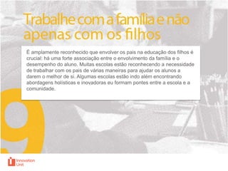É amplamente reconhecido que envolver os pais na educação dos filhos é
crucial: há uma forte associação entre o envolvimento da família e o
desempenho do aluno. Muitas escolas estão reconhecendo a necessidade
de trabalhar com os pais de várias maneiras para ajudar os alunos a
darem o melhor de si. Algumas escolas estão indo além encontrando
abordagens holísticas e inovadoras eu formam pontes entre a escola e a
comunidade.

 