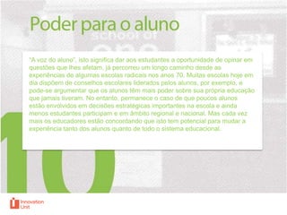 “A voz do aluno”, isto significa dar aos estudantes a oportunidade de opinar em
questões que lhes afetam, já percorreu um longo caminho desde as
experiências de algumas escolas radicais nos anos 70. Muitas escolas hoje em
dia dispõem de conselhos escolares liderados pelos alunos, por exemplo, e
pode-se argumentar que os alunos têm mais poder sobre sua própria educação
que jamais tiveram. No entanto, permanece o caso de que poucos alunos
estão envolvidos em decisões estratégicas importantes na escola e ainda
menos estudantes participam e em âmbito regional e nacional. Mas cada vez
mais os educadores estão concordando que isto tem potencial para mudar a
experiência tanto dos alunos quanto de todo o sistema educacional.

 