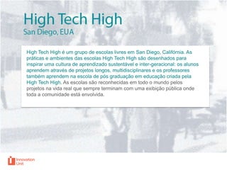 High Tech High é um grupo de escolas livres em San Diego, Califórnia. As
práticas e ambientes das escolas High Tech High são desenhados para
inspirar uma cultura de aprendizado sustentável e inter-geracional: os alunos
aprendem através de projetos longos, multidisciplinares e os professores
também aprendem na escola de pós graduação em educação criada pela
High Tech High. As escolas são reconhecidas em todo o mundo pelos
projetos na vida real que sempre terminam com uma exibição pública onde
toda a comunidade está envolvida.

 