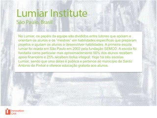 Na Lumiar, os papéis da equipe são divididos entre tutores que apóiam e
orientam os alunos e os “mestres” em habilidades específicas que preparam
projetos e ajudam os alunos a desenvolver habilidades. A primeira escola
lumiar foi criada em São Paulo em 2002 pela fundação SEMCO. A escola foi
fundada como particular mas aproximadamente 50% dos alunos recebem
apoio financeiro e 25% recebem bolsa integral. Hoje há três escolas
Lumiar, sendo que uma delas é pública e pertence ao município de Santo
Antonio do Pinhal e oferece educação gratuita aos alunos.

 