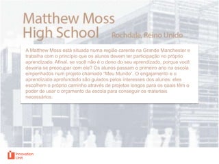 A Matthew Moss está situada numa região carente na Grande Manchester e
trabalha com o princípio que os alunos devem ter participação no próprio
aprendizado. Afinal, se você não é o dono do seu aprendizado, porque você
deveria se preocupar com ele? Os alunos passam o primeiro ano na escola
empenhados num projeto chamado “Meu Mundo”. O engajamento e o
aprendizado aprofundado são guiados pelos interesses dos alunos: eles
escolhem o próprio caminho através de projetos longos para os quais têm o
poder de usar o orçamento da escola para conseguir os materiais
necessários.

 