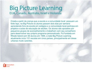 Criada a partir da crença que a escola e a comunidade local possuem um
forte laço, na Big Picture os alunos passam dois dias por semana
aprendendo fora da escola em estágios e a comunidade local participa em
projetos e aulas de educação de adultos. Os alunos são apoiados por
pequenos grupos de aconselhamento e trabalham com seu conselheiro
para desenvolver seu próprio programa personalizado. Foi fundada em
Rhode Island com 50 alunos em 1995, a rede Big Picture Learning
atualmente inclui 131 escolas em cinco países, principalmente em áreas
urbanas muito carentes.

 