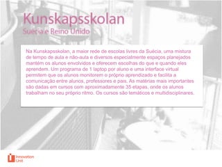 Na Kunskapsskolan, a maior rede de escolas livres da Suécia, uma mistura
de tempo de aula e não-aula e diversos especialmente espaços planejados
mantém os alunos envolvidos e oferecem escolhas do que e quando eles
aprendem. Um programa de 1 laptop por aluno e uma interface virtual
permitem que os alunos monitorem o próprio aprendizado e facilita a
comunicação entre alunos, professores e pais. As matérias mais importantes
são dadas em cursos com aproximadamente 35 etapas, onde os alunos
trabalham no seu próprio ritmo. Os cursos são temáticos e multidisciplinares.

 
