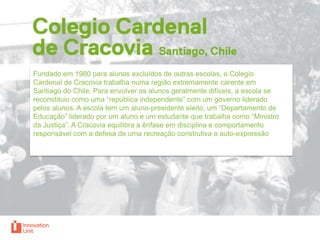 Fundado em 1980 para alunos excluídos de outras escolas, o Colegio
Cardenal de Cracovia trabalha numa região extremamente carente em
Santiago do Chile. Para envolver os alunos geralmente difíceis, a escola se
reconstituiu como uma “república independente” com um governo liderado
pelos alunos. A escola tem um aluno-presidente eleito, um “Departamento de
Educação” liderado por um aluno e um estudante que trabalha como “Ministro
da Justiça”. A Cracovia equilibra a ênfase em disciplina e comportamento
responsável com a defesa de uma recreação construtiva e auto-expressão

 