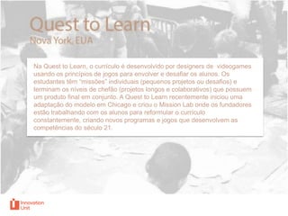 Na Quest to Learn, o currículo é desenvolvido por designers de videogames
usando os princípios de jogos para envolver e desafiar os alunos. Os
estudantes têm “missões” individuais (pequenos projetos ou desafios) e
terminam os níveis de chefão (projetos longos e colaborativos) que possuem
um produto final em conjunto. A Quest to Learn recentemente iniciou uma
adaptação do modelo em Chicago e criou o Mission Lab onde os fundadores
estão trabalhando com os alunos para reformular o currículo
constantemente, criando novos programas e jogos que desenvolvem as
competências do século 21.

 