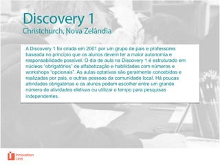 A Discovery 1 foi criada em 2001 por um grupo de pais e professores
baseada no princípio que os alunos devem ter a maior autonomia e
responsabilidade possível. O dia de aula na Discovery 1 é estruturado em
núcleos “obrigatórios” de alfabetização e habilidades com números e
workshops “opcionais”. As aulas optativas são geralmente concebidas e
realizadas por pais, e outras pessoas da comunidade local. Há poucas
atividades obrigatórias e os alunos podem escolher entre um grande
número de atividades eletivas ou utilizar o tempo para pesquisas
independentes.

 