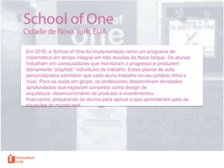Em 2010, a School of One foi implementada como um programa de
matemática em tempo integral em três escolas de Nova Iorque. Os alunos
trabalham em computadores que monitoram o progresso e produzem
diariamente “playlists” individuais de trabalho. Estes planos de aula
personalizados permitem que cada aluno trabalhe no seu próprio ritmo e
nível. Para as aulas em grupo, os professores desenvolvem atividades
aprofundadas que exploram conceitos como design de
arquitetura, desenvolvimento de produtos e investimentos
financeiros, preparando os alunos para aplicar o que aprenderam para as
situações do mundo real.

 
