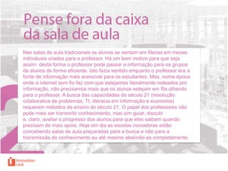 Nas salas de aula tradicionais os alunos se sentam em fileiras em mesas
individuais virados para o professor. Há um bom motivo para que seja
assim: desta forma o professor pode passar a informação para os grupos
de alunos de forma eficiente. Isto fazia sentido enquanto o professor era a
fonte de informação mais acessível para os estudantes. Mas, numa época
onde a internet sem fio faz com que estejamos literalmente rodeados por
informação, não precisamos mais que os alunos estejam em fila olhando
para o professor. A busca das capacidades do século 21 (resolução
colaborativa de problemas, TI, literacia em informação e economia)
requerem métodos de ensino do século 21. O papel dos professores não
pode mais ser transmitir conhecimento, mas sim guiar, discutir
e, claro, avaliar o progresso dos alunos para que eles saibam quando
precisam de mais apoio. Hoje em dia as escolas inovadoras estão
concebendo salas de aula preparadas para a busca e não para a
transmissão do conhecimento ou até mesmo abolindo-as completamente.

 
