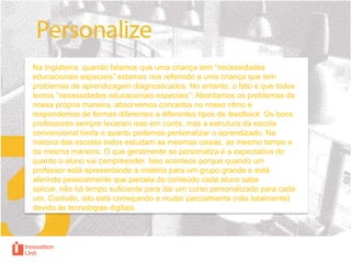 Na Inglaterra, quando falamos que uma criança tem “necessidades
educacionais especiais” estamos nos referindo a uma criança que tem
problemas de aprendizagem diagnosticados. No entanto, o fato é que todos
temos “necessidades educacionais especiais”: Abordamos os problemas da
nossa própria maneira, absorvemos conceitos no nosso ritmo e
respondemos de formas diferentes a diferentes tipos de feedback. Os bons
professores sempre levaram isso em conta, mas a estrutura da escola
convencional limita o quanto podemos personalizar o aprendizado. Na
maioria das escolas todos estudam as mesmas coisas, ao mesmo tempo e
da mesma maneira. O que geralmente se personaliza é a expectativa do
quanto o aluno vai compreender. Isso acontece porque quando um
professor está apresentando a matéria para um grupo grande e está
aferindo pessoalmente que parcela do conteúdo cada aluno sabe
aplicar, não há tempo suficiente para dar um curso personalizado para cada
um. Contudo, isto está começando a mudar parcialmente (não totalmente)
devido às tecnologias digitais.

 