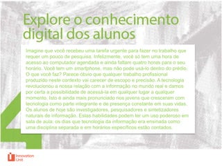 Imagine que você recebeu uma tarefa urgente para fazer no trabalho que
requer um pouco de pesquisa. Infelizmente, você só tem uma hora de
acesso ao computador agendada e ainda faltam quatro horas para o seu
horário. Você tem um smartphone, mas não pode usá-lo dentro do prédio.
O que você faz? Parece óbvio que qualquer trabalho profissional
produzido neste contexto vai carecer de escopo e precisão. A tecnologia
revolucionou a nossa relação com a informação no mundo real e damos
por certa a possibilidade de acessá-la em qualquer lugar a qualquer
momento. Isto é ainda mais pronunciado nos jovens que cresceram com
tecnologia como parte integrante e de presença constante em suas vidas.
Os alunos de hoje são investigadores, pesquisadores e sintetizadores
naturais de informação. Estas habilidades podem ter um uso poderoso em
sala de aula: os dias que tecnologia da informação era ensinada como
uma disciplina separada e em horários específicos estão contados.

 