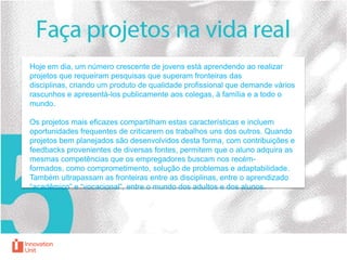 Hoje em dia, um número crescente de jovens está aprendendo ao realizar
projetos que requeiram pesquisas que superam fronteiras das
disciplinas, criando um produto de qualidade profissional que demande vários
rascunhos e apresentá-los publicamente aos colegas, à família e a todo o
mundo.
Os projetos mais eficazes compartilham estas características e incluem
oportunidades frequentes de criticarem os trabalhos uns dos outros. Quando
projetos bem planejados são desenvolvidos desta forma, com contribuições e
feedbacks provenientes de diversas fontes, permitem que o aluno adquira as
mesmas competências que os empregadores buscam nos recémformados, como comprometimento, solução de problemas e adaptabilidade.
Também ultrapassam as fronteiras entre as disciplinas, entre o aprendizado
“acadêmico” e “vocacional”, entre o mundo dos adultos e dos alunos.

 