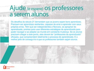Os desafios do século 21 demandam que os jovens sejam bons aprendizes.
Precisam ser aprendizes resilientes, capazes de errar e aprender com seus
próprios erros. Têm que ser independentes e flexíveis, se apropriar do
aprendizado, prontos para usar diferentes estratégias de aprendizado para
poder navegar e se adaptar ao mundo em constante mudança. Se os alunos
precisam chegar a este ponto, eles devem ter “professores de aprendizado”
eficazes, que compreendem totalmente o processo de aprendizado. E o
melhor jeito de conseguí-lo é que os professores também sejam alunos.

 